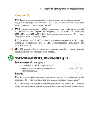 Уровень В
410.	Высота параллелограмма, проведенная из вершины тупого уг­
ла, делит сторону в отношении 1 : 7. В каком отношении эта высота
делит диагональ параллелограмма?
	 411.	В параллелограмме ABCD перпендикуляр AK, проведенный
к диагонали BD, пересекает сторону BC в точке M. Найдите
BM MC: , если BK KD: := 3 7. Изменится ли ответ, если K — про­
извольная точка отрезка BD ?
412.	Отрезки AM и AN — высоты параллелограмма ABCD, про­
веденные к сторонам BC и CD соответственно. Докажите, что
 MAN ABC.
	 413.	 Сформулируйте и докажите признак подобия прямоугольных
треугольников по гипотенузе и катету.
	 Повторение перед изучением § 13
Теоретический материал
•	 прямоугольный треугольник;
•	 соотношения между сторонами
	 треугольника.
Задачи
414.	Высота прямоугольного треугольника делит гипотенузу в от­
ношении 1 : 4. Во сколько раз эта высота меньше гипотенузы?
415.	 Острый угол прямоугольного треугольника равен 36°. Найдите
углы, под которыми катеты видны из центра описанной окружности.
§ 12.    Подобие прямоугольных треугольников
7 класс, § 17, 18
 