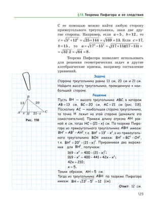 129
С ее помощью можно найти любую сторону
прямоугольного тре­угольника, зная две дру­-
гие стороны. Например, если a = 5 , b = 12 , то
c = + = + = =5 12 25 144 169 132 2
. Если c = 17,
b = 15 , то a = − = + − = ⋅ =17 15 17 15 17 15 32 2 62 2
( )( )
a = − = + − = ⋅ = =17 15 17 15 17 15 32 2 64 82 2
( )( ) .
Теорема Пифагора позволяет использовать
для решения геометрических задач и другие
алгебраические приемы, например составление
уравнений.
Задача
Стороны треугольника равны 13 см, 20 см и 21 см.
Найдите высоту треугольника, проведенную к наи­
большей стороне.
Решение
Пусть BH — высота треугольника ABC, в котором
AB = 13 см, BC = 20 см, AC = 21 см (рис. 118).
Поскольку AC — наибольшая сторона треугольника,
то точка H лежит на этой стороне (докажите это
самостоятельно). Примем длину отрезка AH рав-
ной x   см, тогда HC x= −( )21   см. По теореме Пифа-
гора из прямоугольного треугольника ABH имеем:
BH AB AH2 2 2
= − , т. е. BH x2 2 2
13= − , а из прямоуголь-
ного треугольника BCH имеем: BH BC CH2 2 2
= − ,
т. е. BH x2 2 2
20 21= − −( ) . Приравнивая два выраже-
ния для BH2
, получаем:
169 400 212 2
− = − −( )x x ;
169 400 441 422 2
− = − + −x x x ;
42 210x = ;
x = 5.
Таким образом, AH = 5 см.
Тогда из треугольника ABH по теореме Пифагора
имеем: BH = − =13 5 122 2
(см).
Ответ: 12 см.
Рис. 118Рис. 118
§ 13.    Теорема Пифагора и ее следствия
 