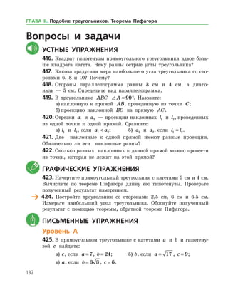 132
	Вопросы и задачи
	Устные упражнения
416.	Квадрат гипотенузы прямоугольного треугольника вдвое боль­
ше квадрата катета. Чему равны острые углы треугольника?
417.	 Какова градусная мера наибольшего угла треугольника со сто­
ронами 6, 8 и 10? Почему?
418.	Стороны параллелограмма равны 3 см и 4 см, а диаго­
наль — 5 см. Определите вид параллелограмма.
419.	 В треугольнике ABC ∠ =A 90°. Назовите:
а)	наклонную к прямой AB, проведенную из точки C;
б)	проекцию наклонной BC на прямую AC.
420.	Отрезки a1 и a2 — проекции наклонных l1 и l2, проведенных
из одной точки к одной прямой. Сравните:
а)	 l1 и l2, если a a1 2 ;		 б) a1 и a2, если l l1 2= .
421.	Две наклонные к одной прямой имеют равные проекции.
Обязательно ли эти наклонные равны?
422.	Сколько равных наклонных к данной прямой можно провести
из точки, которая не лежит на этой прямой?
	 Графические упражнения
423.	Начертите прямоугольный треугольник с катетами 3 см и 4 см.
Вычислите по теореме Пифагора длину его гипотенузы. Проверьте
полученный результат измерением.
	 424.	 Постройте треугольник со сторонами 2,5 см, 6 см и 6,5 см.
Измерьте наибольший угол треугольника. Обоснуйте полученный
результат с помощью теоремы, обратной теореме Пифагора.
	 Письменные упражнения
Уровень А
425.	В прямоугольном треугольнике с катетами a и b и гипотену­
зой c найдите:
а)	 c, если a = 7, b = 24;	 б) b, если a = 17 , c = 9;
в)	 a, если b = 3 3 , c = 6.
ГЛАВА ІІ. Подобие треугольников. Теорема Пифагора
 
