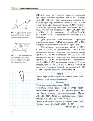 16
ГЛАВА І. Четырехугольники
∠ = ∠1 3 как внутренние накрест лежащие
при параллельных прямых AD и BC и секу-
щей AC, ∠ = ∠2 4 как внутренние накрест ле-
жащие при параллельных прямых AB и CD
и секущей AC. Следовательно,  ABC CDA=
по второму признаку равенства треугольников. От-
сюда, в частности, следует, что AB CD= , AD BC=
и ∠ = ∠B D. А поскольку ∠ + ∠ = ∠ + ∠1 2 3 4,
то ∠ = ∠BAD BCD . Следовательно, свойства 1 и 2	
доказаны.
Для доказательства свойства 3 проведем
в параллелограмме ABCD диагонали AC и BD,
которые пересекаются в точке O (рис. 12).
Рассмотрим треугольники AOD и COB.
У них AD BC= по доказанному, ∠ = ∠1 3 как
внутренние накрест лежащие при параллельных
прямых AD и BC и секущей AC, ∠ = ∠2 4 как
внутренние накрест лежащие при параллельных
прямых AD и BC и секущей BD. Следователь-
но,  AOD COB= по второму признаку. Отсюда
следует, что AO CO= и BO DO= , т. е.   точка O
является серединой каждой из диагоналей AC
и BD. Теорема доказана полностью.  
Задача
Сумма двух углов параллелограмма равна 200°.
Найдите углы параллелограмма.
Решение
Пусть дан параллелограмм ABCD.
Поскольку сумма двух соседних углов парал-
лелограмма равна 180°, то данные углы мо-
гут быть только противолежащими. Пусть
∠ + ∠ = °B D 200 . Тогда по свойству углов парал-
лелограмма ∠ = ∠ = ° = °B D 200 2 100: .
Сумма всех углов параллелограмма равна 360°,
поэтому ∠ = ∠ = ° − ° = °A C ( ) :360 200 2 80 .
Ответ: 80° и 100°.
Рис. 11. Диагональ делит
параллелограмм на два
равных треугольника
Рис. 11. Диагональ делит
параллелограмм на два
равных треугольника
Рис. 12. При пересечении
диагоналей параллело­
грам­ма образуются рав-
ные треугольники
Рис. 12. При пересечении
диагоналей параллело­
грам­ма образуются рав-
ные треугольники
 