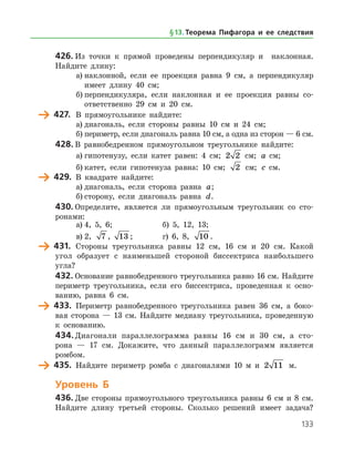 133
426.	Из точки к прямой проведены перпендикуляр и наклонная.
Найдите длину:
а)	наклонной, если ее проекция равна 9 см, а перпендикуляр
имеет длину 40 см;
б)	перпендикуляра, если наклонная и ее проекция равны со­
ответственно 29 см и 20 см.
	 427.	 В прямоугольнике найдите:
а)	диагональ, если стороны равны 10 см и 24 см;
б)	периметр, если диагональ равна 10 см, а одна из сторон — 6 см.
428.	В равнобедренном прямоугольном треугольнике найдите:
а)	гипотенузу, если катет равен: 4 см; 2 2 см; a   см;
б)	катет, если гипотенуза равна: 10 см; 2 см; c   см.
	 429.	 В квадрате найдите:
а)	диагональ, если сторона равна a;
б)	сторону, если диагональ равна d.
430.	Определите, является ли прямоугольным треугольник со сто­
ронами:
а)	4, 5, 6;		 б) 5, 12, 13;
в)	2, 7 , 13 ;		 г) 6, 8, 10 .
	 431.	 Стороны треугольника равны 12 см, 16 см и 20 см. Какой
угол образует с наименьшей стороной биссектриса наибольшего
угла?
432.	Основание равнобедренного треугольника равно 16 см. Найдите
периметр треугольника, если его биссектриса, проведенная к осно­
ванию, равна 6 см.
	 433.	 Периметр равнобедренного треугольника равен 36 см, а боко­
вая сторона — 13 см. Найдите медиану треугольника, проведенную
к основанию.
434.	Диагонали параллелограмма равны 16 см и 30 см, а сто­
рона — 17 см. Докажите, что данный параллелограмм является
ромбом.
	 435.	 Найдите периметр ромба с диагоналями 10 м и 2 11 м.
Уровень Б
436.	Две стороны прямоугольного треугольника равны 6 см и 8 см.
Найдите длину третьей стороны. Сколько решений имеет задача?
§ 13.    Теорема Пифагора и ее следствия
 