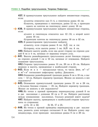 134
437.	В прямоугольном треугольнике найдите неизвестные стороны,
если:
а)	катеты относятся как 3 : 4, а гипотенуза равна 45 см;
б)	высота, проведенная к гипотенузе, равна 12 см, а проекция
одного из катетов на гипотенузу имеет длину 16 см.
	 438.	 В прямоугольном треугольнике найдите неизвестные стороны,
если:
а)	катет и гипотенуза относятся как 12 : 13, а второй катет
равен 10 см;
б)	проекции катетов на гипотенузу равны 18 см и 32 см.
439.	В равностороннем треугольнике найдите:
а)	высоту, если сторона равна: 6 см; 2 3 см; a см;
б)	сторону, если высота равна: 1 см; 3 3 см; h см.
440.	Найдите высоту ромба, если она делит сторону на отрезки дли­
ной 6 см и 4 см, начиная от вершины острого угла.
	 441.	 Высота равнобедренного треугольника делит боковую сторону
на отрезки длиной 1 см и 12 см, начиная от основания. Найдите
основание треугольника.
442.	Стороны треугольника равны 15 см, 20 см и 25 см. Найдите
медиану и высоту, проведенные к наибольшей стороне.
	 443.	 Если m и n — натуральные числа, то числа 2mn, m n2 2
−
и m n2 2
+ составляют пифагорову тройку. Докажите.
444.	Основания равнобедренной трапеции равны 8 см и 18 см, а вы­
сота — 12 см. Найдите периметр трапеции. Можно ли вписать в нее
окружность?
	 445.	 Основания прямоугольной трапеции равны 21 см и 28 см,
а бо
/    
льшая боковая сторона — 25 см. Найдите периметр трапеции.
Можно ли вписать в нее окружность?
446.	Из точки к прямой проведены перпендикуляр длиной 8 см
и две наклонные с длинами 10 см и 17 см. Найдите расстояние
между основаниями наклонных. Сколько решений имеет задача?
447.	Найдите высоту, проведенную к наибольшей стороне треуголь­
ника со сторонами:
а)	15, 41 и 52; 		 б) 10, 17 и 21.
	 448.	 Из точки к прямой проведены перпендикуляр и две наклон­
ные, разность длин которых составляет 8 см. Найдите длину пер­
пендикуляра, если проекции наклонных равны 8 см и 20 см.
ГЛАВА ІІ. Подобие треугольников. Теорема Пифагора
 