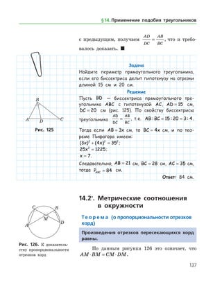 137
с предыдущим, получаем
AD
DC
AB
BC
= , что и требо­
валось доказать.  
Задача
Найдите периметр прямоугольного треугольника,
если его биссектриса делит гипотенузу на отрезки
длиной 15 см и 20 см.
Решение
Пусть BD — биссектриса прямоугольного тре-
угольника ABC с гипотенузой AC, AD = 15 см,
DC = 20 см (рис. 125). По свойству биссектрисы
треугольника
AD
DC
AB
BC
= , т. е. AB BC: : := =15 20 3 4.
Тогда если AB x= 3   см, то BC x= 4   см, и по тео-
реме Пифагора имеем:
( ) ( )3 4 352 2 2
x x+ = ;
25 12252
x = ;
x = 7.
Следовательно, AB = 21 см, BC = 28 см, AC = 35 см,
тогда PABC = 84 см.
Ответ: 84 см.
14.2*
. Метрические соотношения
в окружности
Те о р е м а (о пропорциональности отрезков
хорд)
Произведения отрезков пересекающихся хорд
равны.
По данным рисунка 126 это означает, что
AM BM CM DM⋅ = ⋅ .
Рис. 125Рис. 125
Рис. 126. К доказатель­
ству пропорциональности
отрезков хорд
Рис. 126. К доказатель­
ству пропорциональности
отрезков хорд
§ 14.    Применение подобия треугольников
 