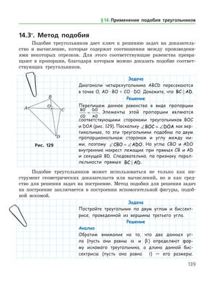 139
14.3*
. Метод подобия
Подобие треугольников дает ключ к решению задач на доказатель­
ство и вычисление, которые содержат соотношения между произведени­
ями некоторых отрезков. Для этого соответствующие равенства превра­
щают в пропорции, благодаря которым можно доказать подобие соответ­
ствующих треугольников.
§ 14.    Применение подобия треугольников
Задача
Диагонали четырехугольника ABCD пересекаются
в точке О, АО · ВО = СО · DO. Докажите, что BC AD .
Решение
Перепишем данное равенство в виде пропорции
BO
CO
DO
AO
= . Элементы этой пропорции являются
соответствующими сторонами треугольников BOC
и DOA (рис. 129). Поскольку ∠ = ∠BOC DOA как вер-
тикальные, то эти треугольники подобны по двум
пропорциональным сторонам и углу между ни-
ми, поэтому ∠ = ∠CBO ADO. Но углы CBO и ADO
внутренние накрест лежащие при прямых CB и AD
и секущей BD. Следовательно, по признаку парал-
лельности прямых BC AD .
Рис. 129Рис. 129
Подобие треугольников может использоваться не только как ин­
струмент геометрических доказательств или вычислений, но и как сред­
ство для решения задач на построение. Метод подобия для решения задач
на построение заключается в построении вспомогательной фигуры, подоб­
ной искомой.
Задача
Постройте треугольник по двум углам и биссект-
рисе, проведенной из вершины третьего угла.
Решение
Анализ
Обратим внимание на то, что два данных уг-
ла (пусть они равны a и β ) определяют фор-
му искомого треугольника, а длина данной бис-
сектрисы (пусть она равна l) — его размеры.
 