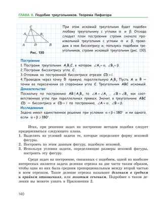 140
При этом искомый ­ треугольник будет подобен
любому треугольнику с углами a и β. Отсюда
следует план построения: строим сначала про-
извольный треугольник с углами a и β, прово-
дим в нем биссектрису и, пользуясь подобием тре­
угольников, строим искомый треугольник (рис. 130).
Рис. 130Рис. 130
Итак, при решении задач на построение методом подобия следует
придерживаться следующего плана.
1.	 Выделить из условий задачи те, которые определяют форму искомой
фигуры.
2.	 Построить по этим данным фигуру, подобную искомой.
3.	 Используя условия задачи, определяющие размеры искомой фигуры,
построить эту фигуру.
Среди задач на построение, связанных с подобием, одной из наиболее
интересных является задача деления отрезка на две части таким образом,
чтобы одна из них была средним пропорциональным между второй частью
и всем отрезком. Такое деление отрезка называют делением в среднем
и крайнем отношениях, или золотым сечением. Подробнее о таком де­
лении вы можете узнать в Приложении 2.
Построение
1.	Построим треугольник A B C1 1 , в котором ∠ =A1 a, ∠ =B1 β.
2.	Построим биссектрису угла C.
3.	Отложим на построенной биссектрисе отрезок CD k= l.
4.	Проведем через точку D прямую, параллельную A B1 1. Пусть A и B —
точки ее пересечения со сторонами угла C. Треугольник ABC искомый.
Доказательство
Поскольку по построению AB A B 1 1, то ∠ = ∠A A1 , ∠ = ∠B B1 как соот-
ветственные углы при параллельных прямых. Значит, в треугольнике ABC
CD — биссектриса и CD k=  l по построению, ∠ =A a, ∠ =B β.
Исследование
Задача имеет единственное решение при условии a β+  °180 и ни одного,
если a β+ ° 180 .
ГЛАВА ІІ. Подобие треугольников. Теорема Пифагора
 