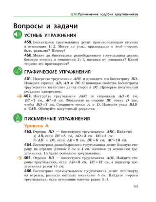 141
Вопросы и задачи
	Устные упражнения
459.	Биссектриса треугольника делит противолежащую сторону
в отношении 1 : 2. Могут ли углы, прилежащие к этой стороне,
быть равными? Почему?
460.	Может ли биссектриса равнобедренного треугольника делить
боковую сторону в отношении 2 : 1, начиная от основания? Какой
теореме это противоречит?
	 Графические упражнения
461.	Начертите треугольник ABC и проведите его биссектрису BD.
Измерьте отрезки AB, AD и DC. С помощью свойства биссектрисы
треугольника вычислите длину стороны BC. Проверьте полученный
результат измерением.
	 462.	 Постройте треугольник ABC со сторонами AB = 6 см,
BC = 7 см, AC = 8 см. Обозначьте на стороне BC точку D так,
чтобы BD = 3 см. Соедините точки A и D. Измерьте углы BAD
и CAD. Обоснуйте полученный результат.
	 Письменные упражнения
Уровень А
463.	Отрезок BD — биссектриса треугольника ABC. Найдите:
а)	 AB, если BC = 8 см, AD = 3 см, DC = 2 см;
б)	 AD и DC, если AB = 9 см, BC = 6 см, AC = 10 см.
464.	Биссектриса равнобедренного треугольника делит боковую сто­
рону на отрезки длиной 2 см и 4 см, начиная от основания тре­
угольника. Найдите основание треугольника.
	 465.	 Отрезок BD — биссектриса треугольника ABC. Найдите сто­
роны треугольника, если AD = 8 см, DC = 12 см, а периметр тре­
угольника равен 45 см.
466.	Биссектриса прямоугольного треугольника делит гипотенузу
на отрезки, разность которых составляет 5 см. Найдите стороны
треугольника, если отношение катетов равно 3 : 4.
§ 14.    Применение подобия треугольников
 
