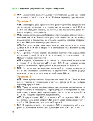 142
	 467.	 Биссектриса прямоугольного треугольника делит его катет
на отрезки длиной 4 см и 5 см. Найдите периметр треугольника.
Уровень Б
468.	Биссектриса угла при основании равнобедренного треугольника
делит высоту, проведенную к основанию, на отрезки длиной 16,5 см
и 27,5 см. Найдите отрезки, на которые эта биссектриса делит бо­
ковую сторону треугольника.
	 469.	 Боковая сторона равнобедренного треугольника относится к ос­
нованию как 5 : 6. Биссектриса угла при основании делит высоту,
проведенную к основанию, на отрезки, разность которых составля­
ет 4 см. Найдите периметр треугольника.
470.	При пересечении двух хорд одна из них делится на отрезки
длиной 6 см и 16 см, а вторая — в отношении 3 : 2. Найдите длину
второй хорды.
	 471.	 При пересечении хорды с диаметром окружности хорда делится
на отрезки длиной 3 см и 4 см, а диаметр — в отношении 1 : 3.
Найдите радиус окружности.
472.	Секущая, проведенная из точки A, пересекает окружность
в точках B и C, причем AB = 4 см, BC = 5 см. Найдите длину
отрезка касательной, проведенной к окружности из точки A.
	 473.	 Из точки вне окружности, удаленной от центра окруж­ности
на 39 см, проведена касательная к окружности. Найдите радиус
окружности, если отрезок касательной равен 36 см.
Уровень В
474.	Катет прямоугольного треугольника равен 18 см. Точка на этом
катете удалена от гипотенузы и другого катета на 8 см. Найдите
периметр треугольника.
	 475.	 Точка на катете прямоугольного треугольника равноудалена от
второго катета и гипотенузы. Перпендикуляр, проведенный из дан­
ной точки к гипотенузе треугольника, делит ее на отрезки 3 см
и 12 см. Найдите периметр треугольника.
476.	В треугольнике ABC для высоты CD и отрезков AD и BD,
на которые она делит сторону АВ, имеет место соотношение CD2
=
= AD · BD. Докажите, что угол ACB прямой.
	 477.	 В равнобедренном треугольнике ABC с основанием АC к сто­
роне BС проведена высота АD. Докажите, что 2DС · BC = AC2
.
ГЛАВА ІІ. Подобие треугольников. Теорема Пифагора
 