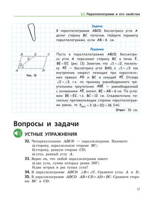 17
Задача
В параллелограмме ABCD биссектриса угла A
делит сторону BC пополам. Найдите периметр
параллелограмма, если AB = 6 см.
Решение
Пусть в параллелограмме ABCD биссектри-
са угла A пересекает сторону BC в точке E,
BE EC= (рис. 13). Заметим, что ∠ = ∠1 2, посколь-
ку AE — биссектриса угла BAD, а ∠ = ∠1 3 как
внутренние накрест лежащие при параллель-
ных прямых AD и BC и секущей AE. Отсюда
∠ = ∠2 3, т. е. по признаку равнобедренного тре-
угольника треугольник ABE — равнобедренный
с основанием AE, значит, BE AB= = 6 см. По усло­
вию BE EC= , т. е. BC = 12 см. Следовательно, по­
скольку противолежащие стороны параллелограм-
ма равны, то PABCD = ⋅ + =2 6 12 36( ) (см).
Ответ: 36 см.
Рис. 13Рис. 13
Вопросы и задачи
	Устные упражнения
32.	Четырехугольник ABCD — параллелограмм. Назовите:
а)	сторону, параллельную стороне BC;
б)	сторону, равную стороне CD;
в)	угол, равный углу A.
33.	Верно ли, что любой параллелограмм имеет:
а)	два угла, сумма которых равна 180°;
б)	два острых и два тупых угла?
34.	В параллелограмме ABCD ∠  ∠B C. Сравните углы A и D.
35.	В параллелограмме ABCD AB CD AD BC+  + . Сравните сторо-
ны BC и CD.
§ 2.    Параллелограмм и его свойства
 