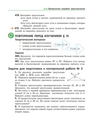 478.	Постройте треугольник:
а)	по двум углам и высоте, проведенной из вершины третьего
угла;
б)	по углу, биссектрисе этого угла и отношению сторон, которые
образуют данный угол.
	 479.	 Постройте треугольник по двум углам и биссектрисе, прове­
денной из вершины меньшего из них.
	 Повторение перед изучением § 15
Теоретический материал
•	 определение треугольника;
•	 сумма углов треугольника;
•	 четырехугольник и его элементы.
Задачи
480.	Докажите, что периметр параллелограмма больше суммы длин
его диагоналей.
481.	 Два угла треугольника равны 10° и 70°. Найдите угол между
высотой и биссектрисой, проведенными из вершины третьего угла.
Задачи для подготовки к контрольной работе № 3
1.	 По рисунку докажите подобие треугольни­
ков ABE и DCE, если AB CD .
2.	 Периметр прямоугольника равен 34 см, а ­одна
из сторон 5 см. Найдите диагональ прямоуголь­
ника.
3.	 Стороны треугольника пропорциональны числам 21, 20 и 29.
Докажите, что данный треугольник прямоугольный.
4.	 Из точки к прямой проведены перпендикуляр и две наклонные
длиной 17 см и 10 см. Проекции наклонных относятся как 2 : 5.
Найдите длину перпендикуляра.
5.	 В прямоугольном треугольнике биссектриса делит гипотенузу на
отрезки 15 см и 20 см. На какие отрезки делит гипотенузу высота
треугольника?
6.	 В окружности проведены две равные пересекающиеся хорды.
Докажите, что отрезки первой хорды соответственно равны отрезкам
второй хорды.
7 класс, § 7, 16
8 класс, § 1
7 класс, § 7, 16
8 класс, § 1
§ 14.    Применение подобия треугольников
 
