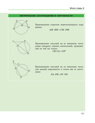 147
МЕТРИЧЕСКИЕ СООТНОШЕНИЯ В ОКРУЖНОСТИ
Произведения отрезков пересекающихся хорд
равны:
AM BM CM DM⋅ = ⋅
Произведение секущей на ее внешнюю часть
равно квадрату отрезка касательной, проведен­
ной из той же точки:
CB CA CD⋅ = 2
Произведение секущей на ее внешнюю часть
для данной окружности и точки вне ее посто­
янно:
PA PB PC PD⋅ = ⋅
Итоги главы II
 