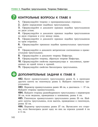 148
	Контрольные вопросы к главе ІI
1.	 Сформулируйте теорему о пропорциональных отрезках.
2.	 Дайте определение подобных треугольников.
3.	 Сформулируйте и докажите признак подобия треугольников
по двум углам.
4.	 Сформулируйте и докажите признак подобия треугольников
по двум сторонам и углу между ними.
5.	 Сформулируйте и докажите признак подобия треугольников
по трем сторонам.
6.	 Сформулируйте признаки подобия прямоугольных треугольни­
ков.
7.	 Сформулируйте и докажите метрические соотношения в прямо­
угольном треугольнике.
8.	 Сформулируйте и докажите теорему Пифагора.
9.	 Сформулируйте теорему, обратную теореме Пифагора.
10.	 Сформулируйте свойства перпендикуляра и наклонных, прове­
денных из одной точки к прямой.
11.	 Сформулируйте свойство биссектрисы треугольника.
	Дополнительные задачи к главе ІI
482.	 Катет прямоугольного треугольника равен 6, а проекция
другого катета на гипотенузу равна 5. Найдите гипотенузу тре­
угольника.
483.	 Периметр прямоугольника равен 46 см, а диагональ — 17 см.
Найдите стороны прямоугольника.
484.	 Найдите стороны равнобедренного треугольника с периметром
16 см, если медиана, проведенная к основанию, равна 4 см.
485.	 Гипотенуза прямоугольного треугольника равна 25 см. Най­
дите катеты треугольника, если высота, проведенная к гипотенузе,
равна 12 см.
486.	 Периметр треугольника равен 27 см. Вычислите его сторо­
ны, если биссектриса делит одну из них на отрезки длиной 4 см
и 5 см.
ГЛАВА ІІ. Подобие треугольников. Теорема Пифагора
 