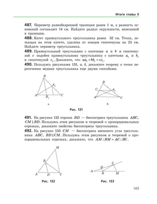 149
487.	 Периметр равнобедренной трапеции равен 1 м, а разность ос­
нований составляет 14 см. Найдите радиус окружности, вписанной
в трапецию.
488.	Катет прямоугольного треугольника равен 32 см. Точка, ле­
жащая на этом катете, удалена от концов гипотенузы на 25 см.
Найдите периметр треугольника.
489.	Прямоугольный треугольник с катетами a и b и гипотену­
зой c подобен прямоугольному треугольнику с катетами a1 и b1
и гипотенузой c1. Докажите, что aa bb cc1 1 1+ = .
490.	Пользуясь рисунками 131, а, б, докажите теорему о точке пе­
ресечения медиан треугольника еще двумя способами.
		 	
	 	 а	 б
Рис. 131
491.	 На рисунке 132 отрезок BD — биссектриса треугольника ABC,
CM BD . Пользуясь этим рисунком и теоремой о пропорциональных
отрезках, докажите свойство биссектрисы треугольника.
492.	 На рисунке 133 CM — биссектриса внешнего угла треуголь­
ника ABC, BD CM . Пользуясь этим рисунком и теоремой о про­
порциональных отрезках, докажите, что AM BM AC BC: := .
		 	
		Рис. 132	Рис. 133
Итоги главы II
 