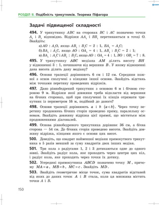 150
РОЗДІЛ ІІ. Подібність трикутників. Теорема Піфагора
	 Задачі підвищеної складності
494.	 У трикутнику АВС на сторонах ВС і АС позначено точки
А1
і В1
відповідно. Відрізки АА1
і ВВ1
перетинаються в точці О.
­Знайдіть:
а)	АО  :  А1
О, якщо АВ1
  :  В1
С = 2  :  1, ВА1
= А1
С;
б)	ВА1
  :  А1
С, якщо АО  :  ОА1
= 4  :  1, АВ1
  :  В1
С = 2  :  1;
в)	ВА1
  :  А1
С і АВ1
  :  В1
С, якщо АО  :  ОА1
= 4  :  1, ВО  :  ОВ1
= 7  :  8.
495.	 У трикутнику ABC медіана AM ділить висоту BH
у відношенні 3  :  1, починаючи від вершини B . У якому відношенні
дана висота ділить дану медіану?
496.	 Основи трапеції дорівнюють 6 см і 12 см. Середини кож­
ної з ­основ сполучені з кінцями іншої основи. Знайдіть відстань
між точками перетину проведених відрізків.
497.	 Дано рівнобедрений трикутник з основою 6 м і бічною сто­
роною 9 м. Відрізки якої довжини треба відкласти від вершини
на бічних сторонах, щоб при сполученні їх кінців отримати три­
кутник із периметром 16 м, подібний до даного?
498.	 Основи трапеції дорівнюють a і b a b( ). Через точку пе­
ретину продовжень бічних сторін проведено пряму, паралельну ос­
новам. Знайдіть довжину відрізка цієї прямої, що міститься між
продовженнями діагоналей.
499.	 Основа рівнобедреного трикутника дорівнює 36 см, а бічна
сторона — 54 см. До бічних сторін проведено висоти. Знайдіть дов­
жину відрізка, кінцями якого є основи цих висот.
500.	 Доведіть, що квадрат найменшої медіани прямокутного трикут­
ника в 5 разів менший за суму квадратів двох інших медіан.
501.	 Три кола з радіусами 1, 2 і 3 дотикаються одне до одного
зовні. Знайдіть радіус кола, яке проходить через центри цих кіл,
і радіус кола, яке проходить через точки їх дотику.
502.	 Усередині прямокутника ABCD позначено точку M , причо­
му MA a= , MB b= , MC c= . Знайдіть MD .
503.	 Знайдіть геометричне місце точок, сума квадратів відстаней
від яких до даних точок A і B стала, коли ця множина містить
точки А і В.
 