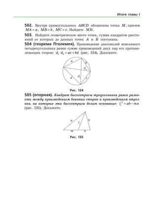 502.	 Внутри прямоугольника ABCD обозначена точка M, причем
MA a= , MB b= , MC c= . Найдите MD.
503.	 Найдите геометрическое место точек, сумма квадратов рассто­
яний от которых до данных точек A и B постоянна.
504 (теорема Птолемея). Произведение диагоналей вписанного
четырехугольника равно сумме произведений двух пар его противо­
лежащих сторон: d d ac bd1 2⋅ = + (рис. 134). Докажите.
Рис. 134
505 (опорная). Квадрат биссектрисы тре­угольника равен разно­
сти между произведением боковых сторон и произведением отрез­
ков, на которые эта биссектриса делит основание: l ab mnc
2
= −
(рис. 135). Докажите.
Рис. 135
Итоги главы I
 