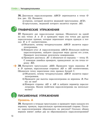 18
36.	Диагонали параллелограмма ABCD пересекаются в точке O
(см. рис. 12). Назовите:
а)	отрезок, который является медианой треугольника ACD;
б)	треугольник, медианой которого является отрезок AO.
	Графические упражнения
37.	 Проведите две параллельные прямые. Обозначьте на одной
из них точки A и D и проведите через эти точки две другие
параллельные прямые, которые пересекают вторую прямую в точ-
ках B и C соответственно.
а)	Объясните, почему четырехугольник ABCD является парал-
лелограммом.
б)	Измерьте угол A параллелограмма ABCD. Используя свойства
параллелограмма, найдите градусные меры других его углов.
Проверьте полученные результаты измерениями.
в)	Проведите диагональ AC и обозначьте ее середину — точку O.
С помощью линейки проверьте, принадлежит ли эта точка от-
резку BD.
	 38.	Начертите треугольник ABD. Проведите через вершины B
и D прямые, параллельные сторонам AD и AB соответственно.
Обозначьте точку пересечения этих прямых буквой С.
а)	Объясните, почему четырехугольник ABCD является парал-
лелограммом.
б)	Проведите две высоты параллелограмма из вершины B. Рав-
ны ли они?
в)	Измерьте стороны AD и AB и найдите периметр паралле-
лограмма. Каким свойством параллелограмма вы воспользо-
вались?
	 Письменные упражнения
Уровень А
39.	Начертите в тетради треугольник и проведите через каждую его
вершину прямую, параллельную противолежащей стороне. Сколь-
ко параллелограммов образовалось на рисунке? Сколько общих
вершин имеют любые два из образовавшихся параллелограммов?
ГЛАВА І. Четырехугольники
 