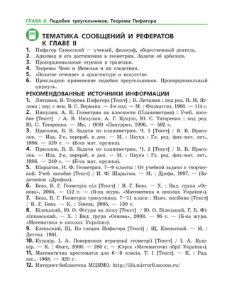 Тематика СООБЩЕНИЙ И РЕФЕРАТОВ
	К главе Іі
1.	 Пифагор Самосский — ученый, философ, общественный деятель.
2.	 Архимед и его достижения в геометрии. Задачи об арбелосе.
3.	 Пропорциональные отрезки в трапеции.
4.	 Теоремы Чеви и Менелая и их следствия.
5.	 «Золотое сечение» в архитектуре и искусстве.
6.	 Прикладное применение подобия треугольников. Пропорциональный
циркуль.
РЕКОМЕНДОВАННЫЕ ИСТОЧНИКИ ИНФОРМАЦИИ
1.	 Литцман, В. Теорема Пифагора [Текст] / В. Литцман ; под ред. И. М. Яг­
лома ; пер. с нем. В. С. Бер­мана. — 3-е изд. — М. : Физматгиз, 1960. — 114 с.
2.	 Никулин, А. В. Геометрия на плоскости (Планиметрия) : Учеб. посо­
бие [Текст] / А. В. Никулин, А. Г. Кукуш, Ю. С. Татаренко ; под ред.
Ю. С. Та­таренко. — Мн. : ООО «Попурри», 1996. — 592 с.
3.	 Прасолов, В. В. Задачи по планиметрии. Ч. 1 [Текст] / В. В. Прасо­
лов. — Изд. 2-е, перераб. и доп. — М. : Наука : Гл. ред. физ.-мат. лит.,
1986. — 320 с. — (Б-ка мат. кружка).
4.	 Прасолов, В. В. Задачи по планиметрии. Ч. 2 [Текст] / В. В. Прасо­
лов. — Изд. 2-е, перераб. и доп. — М. : Наука : Гл. ред. физ.-мат. лит.,
1986. — 240 с. — (Б-ка мат. кружка).
5.	 Шарыгин, И. Ф. Геометрия. 7—9 классы : От учебной задачи к творчес­
кой: Учеб. пособие [Текст] / И. Ф. Шарыгин. — М. : Дрофа, 1997. — (За­
дачники «Дрофы»).
6.	 Бевз, В. Г. Геометрія кіл [Текст] / В. Г. Бевз. — Х. : Вид. група «Ос­
нова», 2004. — 112 с. — (Б-ка журн. «Математика в школах України»).
7.	 Бевз, В. Г. Геометрія трикутника. 7—11 класи : Навч. посібник [Текст]
/ В. Г. Бевз. — К. : Ґенеза, 2005. — 120 с.
8.	 Білецький, Ю. О. Фігури на піску [Текст] / Ю. О. Білецький, Г. Б. Фі­
ліпповський. — Х. : Вид. група «Основа», 2003. — 96 с. — (Б-ка журн.
«Математика в школах України»).
9.	 Еленьский, Щ. По следам Пифагора [Текст] / Щ. Еленьский. — М. :
Детгиз, 1961.
10.	Кушнір, І. А. Повернення втраченої геометрії [Текст] / І. А. Куш­
нір. — К. : Факт, 2000. — 280 с. — (Серія «Математичні обрії України»).
11.	 Математична хрестоматія для 6—8 класів. Т. 1 [Текст]. — К. : Рад.
шк., 1968. — 320 с.
12.	 Интернет-библиотека МЦНМО. http://ilib.mirror0.mccme.ru/
ГЛАВА ІІ. Подобие треугольников. Теорема Пифагора
 