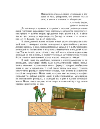 До настоящего времени в теоремах и задачах рассматривались
лишь числовые характеристики отдельных элементов геометричес­
ких фигур — длины сторон, градусные меры углов и т. п. В отли­
чие от них площадь характеризует фигуру в целом, т. е. зависит
как от ее формы, так и от размеров.
В повседневной жизни человек имеет дело с площадями каж­
дый день — измеряет жилые помещения и приусадебные участки,
лесные массивы и сельскохозяйственные угодья и т. д. Вычислением
площадей вы занимались и на уроках математики в младших клас­
сах. Тем не менее, дать строгое с научной точки зрения определение
площади не так просто, и соответствующая математическая теория
была создана значительно позже многих известных теорем.
В этой главе мы обобщим сведения о многоугольниках и их
площадях. Благодаря этому ваш математический багаж попол­
нится немалым количеством новых формул, которые необходимо
знать и уметь применять. В этой связи дадим вам совет: усво­ить
какую-либо формулу значительно проще, если понять и запомнить
способ ее получения. Более того, откроем вам маленькую профес­
сиональную тайну: иногда даже профессиональные математики
не за­поминают формулы, а выводят их в уме в случае необходи­
мости. Будет очень здорово, если такую математическую эрудицию
удастся приобрести и вам.
Математика, отделяя линию от площади и пло­
щадь от тела, утверждает, что реально только
тело, а линия и площадь — абстракции.
Александр Герцен,
русский писатель
 