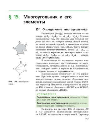 157
§ 15.	Многоугольник и его
	 элементы
15.1. Определение многоугольника
Рассмотрим фигуру, которая состоит из от­
резков A A1 2 , A A2 3 , …, A An n−1 , A An 1
. Отрезки
расположены так, что никакие два соседних от-
резки (то есть те, которые имеют общий конец),
не лежат на одной прямой, а несоседние отрезки
не имеют общих точек (рис. 136, а). Такую фигуру
называют многоугольником. Точки A1 , A2 , …,
An называют вершинами многоугольника, а от­
резки A A1 2 , A A2 3 , …, A An n−1 , A An 1
— сторо­
нами много­угольника.
В зависимости от количества вершин мно­
гоугольник называют треугольником, четырех­
угольником, пятиугольником и т. д. Многоуголь­
ник, который имеет n вершин (а следовательно,
n сторон), называют n-угольником.
Многоугольник обозначают по его верши­
нам. При этом буквы, которые стоят в названии
многоугольника рядом, должны обозначать вер­
шины, которые принадлежат одной стороне (сосед-
ние вершины). Например, пятиугольник на рисун­
ке 136, б можно обозначить ABCDE или DCBAE,
но нельзя обозначать ABDEC.
О п р е д е л е н и е
Периметром многоугольника называется сумма
длин всех его сторон.
Диагональю многоугольника называется отрезок,
соединяющий две несоседние вершины.
Например, на рисунке 136, б отрезки AC
и AD являются диагоналями пятиугольни­
ка ABCDE, выходящими из вершины A. ­Периметр
а
б
Рис. 136. Многоуголь­
ники
а
б
Рис. 136. Многоуголь­
ники
 