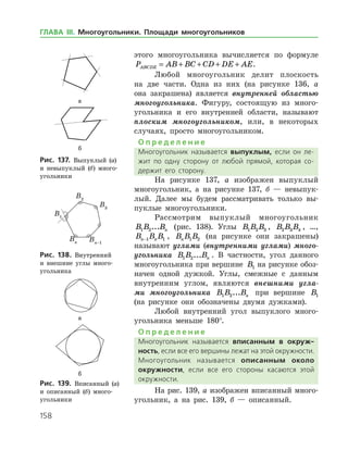158
этого многоугольника вычисляется по формуле
P AB BC CD DE AEABCDE = + + + + .
Любой многоугольник делит плоскость
на две части. Одна из них (на рисунке 136, а
она закрашена) является внутренней областью
многоугольника. Фигуру, состоящую из много­
угольника и его внутренней области, называют
плоским многоугольником, или, в некоторых
случаях, просто многоугольником.
О п р е д е л е н и е
Многоугольник называется выпуклым, если он ле­
жит по одну сторону от любой прямой, которая со­
держит его сторону.
На рисунке 137, а изображен выпуклый
многоугольник, а на рисунке 137, б — невыпук­
лый. Далее мы будем рассматривать только вы­
пуклые многоугольники.
Рассмотрим выпуклый многоугольник
B B Bn1 2... (рис. 138). Углы B B B1 2 3 , B B B2 3 4 , …,
B B Bn n−1 1 , B B Bn 1 2 (на рисунке они закрашены)
называют углами (внутренними углами) много­
угольника B B Bn1 2... . В частности, угол данного
многоугольника при вершине B B B1 2 3на рисунке обоз­
начен одной дужкой. Углы, смежные с данным
внутренним углом, являются внешними угла­
ми многоугольника B B Bn1 2... при вершине B B B1 2 3
(на рисунке они обозначены двумя дужками).
Любой внутренний угол выпуклого много­
угольника меньше 180°.
О п р е д е л е н и е
Многоугольник называется вписанным в окруж-
ность, если все его вершины лежат на этой окружности.
Многоугольник называется описанным около
окруж­ности, если все его стороны касаются этой
окруж­ности.
На рис. 139, а изображен вписанный много­
угольник, а на рис. 139, б — описанный.
а
б
Рис. 137. Выпуклый (а)
и невыпуклый (б) много­
угольники
а
б
Рис. 137. Выпуклый (а)
и невыпуклый (б) много­
угольники
Рис. 138. Внутренний
и внешние углы много­
угольника
Рис. 138. Внутренний
и внешние углы много­
угольника
а
б
Рис. 139. Вписанный (а)
и описанный (б) много­
угольники
а
б
Рис. 139. Вписанный (а)
и описанный (б) много­
угольники
ГЛАВА ІІІ. Многоугольники. Площади многоугольников
 