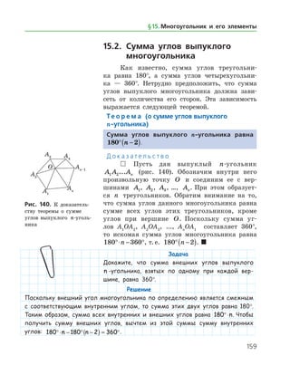 159
15.2.	Сумма углов выпуклого
	 многоугольника
Как известно, сумма углов треугольни­
ка равна 180°, а сумма углов четырехугольни­
ка — 360°. Нетрудно предположить, что сумма
углов выпуклого многоугольника должна зави­
сеть от количества его сторон. Эта зависимость
выражается следующей теоремой.
Те о р е м а (о сумме углов выпуклого
n-угольника)
Сумма углов выпуклого n-угольника равна
180 2° −( )n .
Д о к а з а т е л ь с т в о
  Пусть дан выпуклый n-угольник
A A An1 2... (рис. 140). Обозначим внутри него
произвольную точку O и соединим ее с вер­
шинами A1, A2, A3, …, An. При этом образует­
ся n треугольников. Обратим внимание на то,
что сумма углов данного многоугольника равна
сумме всех углов этих треугольников, кроме
углов при вершине O. Поскольку сумма уг­
лов A1
OA2
, A2
OA3
, ..., An
OA1
составляет 360°,
то ис­комая сумма углов многоугольника равна
180 360°⋅ − °n , т. е. 180 2° −( )n . 
Задача
Докажите, что сумма внешних углов выпуклого
n -угольника, взятых по одному при каждой вер-
шине, равна 360°.
Рис. 140. К доказатель­
ству теоремы о сумме
углов выпуклого n-уголь­
ника
Рис. 140. К доказатель­
ству теоремы о сумме
углов выпуклого n-уголь­
ника
Решение
Поскольку внешний угол многоугольника по определению является смежным
с соответствующим внутренним углом, то сумма этих двух углов равна 180°.
Таким образом, сумма всех внутренних и внешних углов равна 180°⋅n. Чтобы
получить сумму внешних углов, вычтем из этой суммы сумму внутренних
углов: 180 180 2 360°⋅ − ° −( ) = °n n .
§ 15.    Многоугольник и его элементы
 