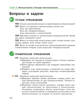 160
Вопросы и задачи
	Устные упражнения
506.	Сколько диагоналей исходит из одной вершины семиугольника?
507.	 Может ли диагональ шестиугольника делить его:
а)	на два треугольника;
б)	на два четырехугольника;
в)	на треугольник и пятиугольник?
508.	Диагональ отсекает от пятиугольника четырехугольник. Какой
вид имеет оставшаяся часть?
509.	Может ли выпуклый пятиугольник иметь четыре острых угла;
четыре прямых угла; четыре тупых угла?
510.	 Могут ли четыре угла выпуклого пятиугольника быть равными
соответственно четырем углам выпуклого четырехугольника?
	 Графические упражнения
511.	 Начертите выпуклый пятиугольник.
а)	Проведите все диагонали пятиугольника. Сколько диагона­
лей исходит из одной вершины?
б)	Какая фигура образовалась при попарном пересечении диа­
гоналей?
в)	Измерьте углы пятиугольника и вычислите их сумму. Про­
верьте полученный результат, используя соответствующую
теорему.
	 512.	 Начертите выпуклый шестиугольник.
а)	Проведите красным цветом диагональ, которая делит дан­
ный шестиугольник на два четырехугольника. Сколько су­
ществует таких диагоналей?
б)	Проведите синим цветом диагональ, которая делит дан­
ный шестиугольник на треугольник и пятиугольник.
Установите зависимость между количеством углов вы­
пуклого многоугольника и суммарным количеством углов
многоугольников, на которые он делится диагональю.
ГЛАВА ІІІ. Многоугольники. Площади многоугольников
 