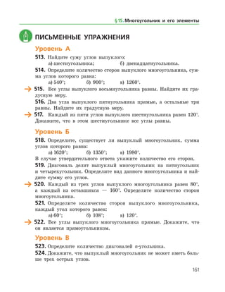 161
	 Письменные упражнения
Уровень А
513.	 Найдите суму углов выпуклого:
а)	шестиугольника;		 б) двенадцатиугольника.
514.	 Определите количество сторон выпуклого многоугольника, сум­
ма углов которого равна:
а)	540°;		 б) 900°;	 в) 1260°.
	 515.	 Все углы выпуклого восьмиугольника равны. Найдите их гра­
дусную меру.
516.	 Два угла выпуклого пятиугольника прямые, а остальные три
равны. Найдите их градусную меру.
	 517.	 Каждый из пяти углов выпуклого шестиугольника равен 120°.
Докажите, что в этом шестиугольнике все углы равны.
Уровень Б
518.	 Определите, существует ли выпуклый многоугольник, сумма
углов которого равна:
а)	1620°;		 б) 1350°;	 в) 1980°.
В случае утвердительного ответа укажите количество его сторон.
519.	 Диагональ делит выпуклый многоугольник на пятиугольник
и четырехугольник. Определите вид данного многоугольника и най­
дите сумму его углов.
	 520.	 Каждый из трех углов выпуклого многоугольника равен 80°,
а каждый из оставшихся — 160°. Определите количество сторон
многоугольника.
521.	 Определите количество сторон выпуклого многоугольника,
каждый угол которого равен:
а)	60°;		 б) 108°;	 в) 120°.
	 522.	 Все углы выпуклого многоугольника прямые. Докажите, что
он является прямоугольником.
Уровень В
523.	Определите количество диагоналей n-угольника.
524.	Докажите, что выпуклый многоугольник не может иметь боль­
ше трех острых углов.
§ 15.    Многоугольник и его элементы
 