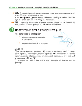 525.	 В равностороннем пятиугольнике углы при одной стороне пря­
мые. Найдите остальные углы.
526 (опорная). Длина любой стороны многоугольника меньше
суммы длин остальных сторон. Докажите.
	 527.	 Периметр выпуклого многоугольника равен 20 см. Может ли
его диагональ быть равной 10 см? Ответ обоснуйте.
	 Повторение перед изучением § 16
Теоретический материал
•	 площади прямоугольника
	 и квадрата;
•	 параллелограмм и его виды.
Задачи
528.	Через середину стороны AB параллелограмма ABCD прове­
дена прямая, перпендикулярная прямой BC. Докажите равенство
треугольников, образованных этой прямой, отрезками стороны AB
и прямыми BC и AD.
529.	Докажите, что сумма высот параллелограмма меньше его пе­
риметра.
5 класс
8 класс, § 2—4
ГЛАВА ІІІ. Многоугольники. Площади многоугольников
 