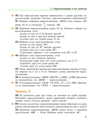 19
	 40.	Три параллельные прямые пересекаются с двумя другими па-
раллельными прямыми. Сколько параллелограммов образовалось?
41.	 Найдите периметр параллелограмма ABCD, если сторона AD
равна 12 см и составляет
2
3
стороны AB.
	 42.	Периметр параллелограмма равен 24 см. Найдите стороны па-
раллелограмма, если:
а)	одна из них на 2 см больше другой;
б)	одна из них в три раза меньше другой;
в)	сумма трех его сторон равна 17 см.
43.	Найдите углы параллелограмма, если:
а)	один из них равен 110°;
б)	один из них на 70° меньше другого;
в)	сумма двух его углов равна 90°;
г)	диагональ образует с его сторонами углы 30° и 45°.
	 44.	Найдите углы параллелограмма, если:
а)	один из них является прямым;
б)	градусные меры двух его углов относятся как 2 : 7;
в)	разность двух его углов равна 40°;
г)	сумма трех его углов равна 330°.
45.	Точка пересечения диагоналей параллелограмма удалена от двух
его вершин на 5 см и 8 см. Найдите длины диагоналей па­рал­
лелограмма.
46.	В четырехугольнике ABCD AB CD , ∠ = ∠ADB CBD. Докажите
по определению, что ABCD — параллелограмм.
	 47.	 В четырехугольнике VXYZ VX YZ , ∠ + ∠ =V X 180°. Докажи-
те по определению, что VXYZ — параллелограмм.
Уровень Б
48.	На плоскости даны три точки, не лежащие на одной прямой.
Постройте параллелограмм, тремя вершинами которого являются
данные точки. Сколько решений   имеет задача?
	 49.	Сколько различных параллелограммов можно образовать из двух
равных разносторонних треугольников, прикладывая их друг к другу?
50.	Периметр параллелограмма ABCD равен 14 дм, а периметр
треугольника ABC — 10 дм. Найдите длину диагонали AC.
§ 2.    Параллелограмм и его свойства
 
