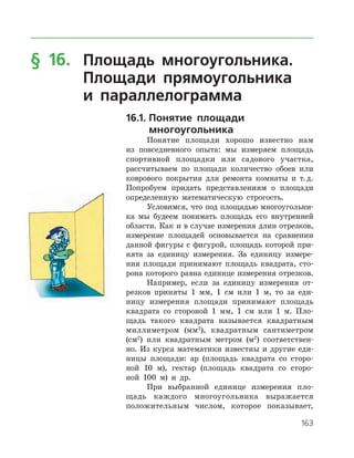 163
§ 16.	 Площадь многоугольника.
	 Площади прямоугольника
	 и параллелограмма
16.1.	Понятие площади
	многоугольника
Понятие площади хорошо известно нам
из повседневного опыта: мы измеряем площадь
спортивной площадки или садового участка,
рассчитываем по площади количество обоев или
коврового покрытия для ремонта комнаты и т. д.
Попробуем придать представлениям о площади
определенную математическую строгость.
Условимся, что под площадью многоугольни­
ка мы будеем понимать площадь его внутренней
области. Как и в случае измерения длин отрезков,
измерение площадей основывается на сравнении
данной фигуры с фигурой, площадь которой при­
нята за единицу измерения. За единицу измере­
ния площади принимают площадь квадрата, сто­
рона которого равна единице измерения отрезков.
Например, если за единицу измерения от­
резков приняты 1 мм, 1 см или 1 м, то за еди­
ницу измерения площади принимают площадь
квадрата со стороной 1 мм, 1 см или 1 м. Пло­
щадь такого квадрата называется квадратным
миллиметром (мм2
), квадратным сантиметром
(см2
) или квадратным метром (м2
) соответствен­
но. Из курса математики известны и другие еди­
ницы площади: ар (площадь квадрата со сторо­
ной 10 м), гектар (площадь квадрата со сторо­
ной 100 м) и др.
При выбранной единице измерения пло­
щадь каждого многоугольника выражается
­положительным числом, которое показывает,
 