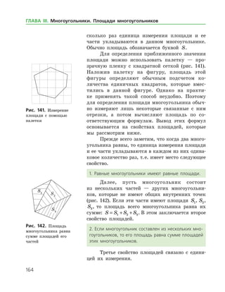 164
сколько раз единица измерения площади и ее
части укладываются в данном многоугольнике.
Обычно площадь обозначается буквой S.
Для определения приближенного значения
площади можно использовать палетку — про­
зрачную пленку с квадратной сеткой (рис. 141).
Наложив палетку на фигуру, площадь этой
­фигуры определяют обычным подсчетом ко­
личества единичных квадратов, которые вмес­
тились в данной фигуре. Однако на практи­
ке применять такой способ неудобно. Поэтому
для определения площади многоугольника обыч­
но измеряют лишь некоторые связанные с ним
отрезки, а потом вычисляют площадь по со­
ответствующим формулам. Вывод этих формул
основывается на свойствах площадей, которые
мы рассмотрим ниже.
Прежде всего заметим, что когда два много­
угольника равны, то единица измерения площади
и ее части укладываются в каждом из них одина­
ковое количество раз, т. е. имеет место следующее
свойство.
1. Равные многоугольники имеют равные площади.
Далее, пусть многоугольник состоит
из несколь­ких частей — других многоугольни­
ков, которые не имеют общих внутренних точек
(рис. 142). Если эти части имеют площади S1, S2,
S3, то площадь всего многоугольника равна их
сумме: S S S S= + +1 2 3. В этом заключается второе
свойство площадей.
2. Если многоугольник составлен из нескольких мно­
гоугольников, то его площадь равна сумме площадей
этих многоугольников.
Третье свойство площадей связано с едини­
цей их измерения.
Рис. 141. Измерение
площади с помощью
палетки
Рис. 141. Измерение
площади с помощью
палетки
Рис. 142. Площадь
много­угольника равна
сумме площадей его
­частей
Рис. 142. Площадь
много­угольника равна
сумме площадей его
­частей
ГЛАВА ІІІ. Многоугольники. Площади многоугольников
 