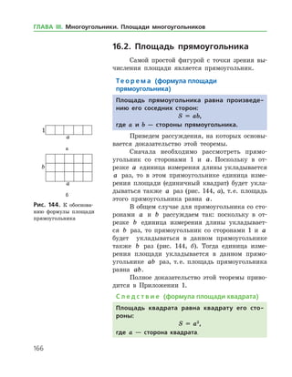 166
16.2. Площадь прямоугольника
Самой простой фигурой с точки зрения вы­
числения площади является прямоугольник.
Те о р е м а (формула площади
прямоугольника)
Площадь прямоугольника равна произведе-
нию его соседних сторон:
S = ab,
где a и b — стороны прямоуголь­ника.
Приведем рассуждения, на которых основы­
вается доказательство этой теоремы.
Сначала необходимо рассмотреть прямо­
угольник со сторонами 1 и a. Поскольку в от­
резке a единица измерения длины укладывается
a раз, то в этом прямоугольнике единица изме­
рения площади (единичный квадрат) будет укла­
дываться также a раз (рис. 144, а), т. е. площадь
этого прямоугольника равна a.
В общем случае для прямоугольника со сто­
ронами a и b рассуждаем так: поскольку в от­
резке b единица измерения длины укладывает­
ся b раз, то прямоугольник со сторонами 1 и a
будет укладываться в данном прямоугольнике
также b раз (рис. 144, б). Тогда единица изме­
рения площади укладывается в данном прямо­
угольнике ab раз, т. е. площадь прямоугольника
равна ab.
Полное доказательство этой теоремы приво­
дится в Приложении 1.
С л е д с т в и е (формула площади квадрата)
Площадь квадрата равна квадрату его сто-
роны:
S = a2
,
где a — сторона квадрата.
а
б
Рис. 144. К обоснова­
нию формулы площади
прямоугольника
а
б
Рис. 144. К обоснова­
нию формулы площади
прямоугольника
ГЛАВА ІІІ. Многоугольники. Площади многоугольников
 