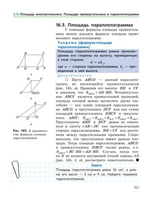 167
16.3. Площадь параллелограмма
С помощью формулы площади прямоуголь­
ника можно доказать формулу площади произ­
вольного параллелограмма.
Те о р е м а (формула площади
параллелограмма)
Площадь параллелограмма равна произве-
дению его стороны на высоту, проведенную
к этой стороне:
S = aha
,
где a — сторона параллелограмма, ha
— про-
веденная к ней высота.
Д о к а з а т е л ь с т в о
 Пусть ABCD — данный параллело­
грамм, не являющийся прямоугольником
(рис. 145, а). Проведем его высоты BH и CF
и докажем, что S AD BHABCD = ⋅ . Четырехуголь­
ник ABCF является пря­моугольной трапецией,
площадь которой можно вычислить двумя спо­
собами — как сумму площадей параллелограм­
ма ABCD и треугольника DCF или как сумму
площадей прямоугольника HBCF и треуголь­
ника ABH : S S S S SABCF ABCD DCF HBCF ABH= + = + .
Тре­угольники ABH и DCF равны по гипоте­
нузе и катету ( AB DC= как противолежащие
стороны па­раллелограмма, BH CF= как рассто­
яния между параллельными прямыми). Следо­
вательно, эти треугольники имеют равные пло­
щади. Тогда площади параллелограмма ABCD
и прямоугольника HBCF также равны, т. е.
S BC BH AD BHABCD = ⋅ = ⋅ . Случаи, когда точ­
ка H не является внутренней точкой отрезка AD
(рис. 145, б, в), рассмотрите самостоятельно. 
Задача
Площадь параллелограмма равна 36 см2
, а дли-
ны его высот — 3 см и 4 см. Найдите периметр
параллелограмма.
а
б
в
Рис. 145. К доказатель­
ству формулы площади
параллелограмма
а
б
в
Рис. 145. К доказатель­
ству формулы площади
параллелограмма
§ 16.    Площадь многоугольника. Площади прямоугольника и параллелограмма
 