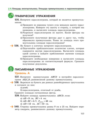 169
	 Графические упражнения
535.	Начертите параллелограмм, который не является прямоуголь­
ником.
а)	Проведите из вершины тупого угла меньшую высоту парал­
лелограмма. Измерьте эту высоту и сторону, к которой она
проведена, и вычислите площадь параллелограмма.
б)	Разрежьте параллелограмм по высоте. Какие фигуры вы
получили?
в)	Приложите полученные фигуры друг к другу так, чтобы
образовался прямоугольник. Равна ли площадь этого пря­
моугольника площади параллелограмма?
	 536.	 На бумаге в клеточку начертите параллелограмм.
а)	Подсчитайте приблизительное количество клеток, которые
содержатся внутри параллелограмма. Вычислите площадь
одной клетки и найдите приближенное значение площади
параллелограмма.
б)	Проведите необходимые измерения и вычислите площадь
параллелограмма по соответствующей формуле. Сравните
полученные результаты.
	 Письменные упражнения
Уровень А
537.	 Начертите прямоугольник ABCD и постройте параллело­
грамм AB C D1 1 , равновеликий данному прямоугольнику.
	 538.	 Вырежьте из бумаги два равных равнобедренных треугольника
и составьте из них:
а)	ромб;
б)	параллелограмм, отличный от ромба.
	 Сравните площади составленных фигур.
539.	Найдите площадь прямоугольника ABCD, если:
а)	 AB = 9 см, BC = 4 см;
б)	 AB BC: := 5 7, PABCD = 48 см;
в)	 AD = 12 см, AC = 13 см.
	 540.	 Стороны прямоугольника равны 9 см и 25 см. Найдите пери­
метр квадрата, равновеликого данному прямоугольнику.
§ 16.    Площадь многоугольника. Площади прямоугольника и параллелограмма
 