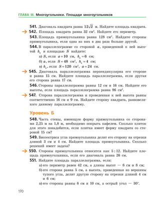 170
541.	 Диагональ квадрата равна 12 2 м. Найдите площадь квад­рата.
	 542.	 Площадь квадрата равна 32 см2
. Найдите его периметр.
543.	Площадь прямоугольника равна 128 см2
. Найдите стороны
прямоугольника, если одна из них в два раза больше другой.
544.	В параллелограмме со стороной a, проведенной к ней высо­
той ha и площадью S найдите:
а)	 S, если a = 10 см, ha = 6 см;
б)	 a, если S = 48 см2
, ha = 4 см;
в)	 ha , если S = 120 см2
, a = 24 см.
	 545.	 Диагональ параллелограмма перпендикулярна его стороне
и равна 15 см. Найдите площадь параллелограмма, если другая
его сторона равна 17 см.
546.	Стороны параллелограмма равны 12 см и 16 см. Найдите его
высоты, если площадь параллелограмма равна 96 см2
.
	 547.	 Сторона параллелограмма и проведенная к ней высота равны
соответственно 16 см и 9 см. Найдите сторону квадрата, равновели­
кого данному параллелограмму.
Уровень Б
548.	Часть стены, имеющую форму прямоугольника со сторона­
ми 2,25 м на 1,8 м, необходимо покрыть кафелем. Сколько плиток
для этого понадобится, если плитка имеет форму квадрата со сто­
роной 15 см?
549.	Биссектриса угла прямоугольника делит его сторону на отрезки
длиной 3 см и 4 см. Найдите площадь прямоугольника. Сколько
решений имеет задача?
	 550.	 Стороны прямоугольника относятся как 5 : 12. Найдите пло­
щадь прямоугольника, если его диагональ равна 26 см.
551.	 Найдите площадь параллелограмма, если:
а)	его периметр равен 42 см, а длины высот — 6 см и 8 см;
б)	его сторона равна 5 см, а высота, проведенная из вершины
тупого угла, делит другую сторону на отрезки длиной 4 см
и 6 см;
в)	его стороны равны 8 см и 10 см, а острый угол — 30°.
ГЛАВА ІІІ. Многоугольники. Площади многоугольников
 