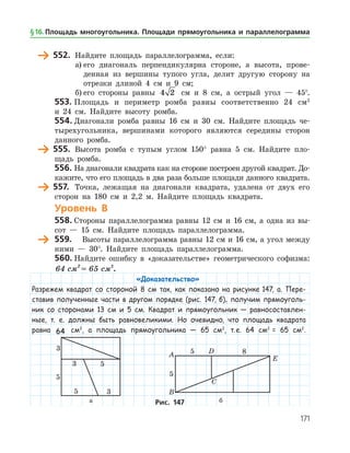 171
	 552.	 Найдите площадь параллелограмма, если:
а)	его диагональ перпендикулярна стороне, а высота, прове­
денная из вершины тупого угла, делит другую сторону на
отрезки длиной 4 см и 9 см;
б)	его стороны равны 4 2 см и 8 см, а острый угол — 45°.
553.	Площадь и периметр ромба равны соответственно 24 см2
и 24 см. Найдите высоту ромба.
554.	Диагонали ромба равны 16 см и 30 см. Найдите площадь че­
тырехугольника, вершинами которого являются середины сторон
данного ромба.
	 555.	 Высота ромба с тупым углом 150° равна 5 см. Найдите пло­
щадь ромба.
556.	На диагонали квадрата как на стороне построен другой квадрат. До­
кажите, что его площадь в два раза больше площади данного квадрата.
	 557.	 Точка, лежащая на диагонали квадрата, удалена от двух его
сторон на 180 см и 2,2 м. Найдите площадь квадрата.
Уровень В
558.	Стороны параллелограмма равны 12 см и 16 см, а одна из вы­
сот — 15 см. Найдите площадь параллелограмма.
	 559.	 Высоты параллелограмма равны 12 см и 16 см, а угол между
ними — 30°. Найдите площадь параллелограмма.
560.	Найдите ошибку в «доказательстве» геометрического софизма:
64 см = 65 см2 2
.
«Доказательство»
Разрежем квадрат со стороной 8 см так, как показано на рисунке 147, а. Пере-
ставив полученные части в другом порядке (рис. 147, б), получим прямоуголь-
ник со сторонами 13 см и 5 см. Квадрат и прямоугольник — равносоставлен-
ные, т. е. должны быть равновеликими. Но очевидно, что площадь квадрата
равна 64 см2
, а площадь прямоугольника — 65 см2
, т. е. 64 см2
= 65 см2
.
	 	
	 а	 бРис. 147
§ 16.    Площадь многоугольника. Площади прямоугольника и параллелограмма
 