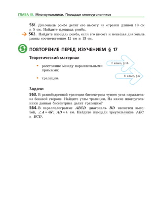 561.	 Диагональ ромба делит его высоту на отрезки длиной 13 см
и 5 см. Найдите площадь ромба.
	 562.	 Найдите площадь ромба, если его высота и меньшая диагональ
равны соответственно 12 см и 13 см.
	 Повторение перед изучением § 17
Теоретический материал
•	 расстояние между параллельными
	 прямыми;
•	 трапеция.
Задачи
563.	В равнобедренной трапеции биссектриса тупого угла параллель­
на боковой стороне. Найдите углы трапеции. На какие многоуголь­
ники данная биссектриса делит трапецию?
564.	В параллелограмме ABCD диагональ BD является высо­
той, ∠ = °A 45 , AD = 4 см. Найдите площади треугольников ABC
и BCD.
7 класс, § 15
8 класс, § 5
ГЛАВА ІІІ. Многоугольники. Площади многоугольников
 