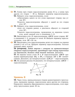 20
	 51.	 Сумма трех сторон параллелограмма равна 15 м, а сумма трех
других его сторон — 18 м. Найдите периметр параллелограмма.
52.	Найдите углы параллелограмма, если:
а)	биссектриса одного из его углов пересекает сторону под уг-
лом 35°;
б)	высота параллелограмма образует с одной из его сторон
угол 42°.
	 53.	Найдите углы параллелограмма, если:
а)	все его стороны равны, а диагональ образует со стороной
угол 25°;
б)	высота параллелограмма, проведенная из вершины тупого
угла, делит данный угол в отношении 1 : 3.
54.	Биссектриса угла D параллелограмма ABCD делит сторону BC
в отношении 1 : 4, начиная от точки B. Найдите периметр паралле-
лограмма, если BC = 15 см.
	 55.	Биссектриса угла параллелограмма делит его сторону на отрезки
длиной 5 см и 6 см. Найдите периметр параллелограмма. Сколько
решений имеет задача?
	 56 (опорная). Любой отрезок с концами на противолежащих
сторонах параллелограмма, проходящий через точку пересечения
его диагоналей, делится этой точкой пополам. Докажите.
57.	 Из вершин тупых углов B и D параллелограмма ABCD про-
ведены перпендикуляры BA1 и DC1 к сторонам AD и BC соответ­
ственно. Докажите, що четырехугольник A BC D1 1 — параллелограмм.
	 58.	По данным рисунка 14 докажите, что четырехугольник ABCD —
параллелограмм.
Уровень В
59.	Через точку, принадлежащую стороне равностороннего треуголь-
ника, проведены прямые, параллельные двум другим его сторонам.
Определите периметр образовавшегося параллелограмма, если пери-
метр треугольника равен 18 см.
Рис. 14Рис. 14
ГЛАВА І. Четырехугольники
 