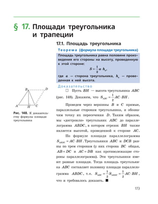 173
§ 17.		Площади треугольника
	и трапеции
17.1. Площадь треугольника
Те о р е м а (формула площади треугольника)
Площадь треугольника равна половине произ-
ведения его стороны на высоту, проведенную
к этой стороне:
S a ha= ⋅
1
2
,
где a — сторона треугольника, ha — прове-
денная к ней высота.
Д о к а з а т е л ь с т в о
 Пусть BH — высота треугольника ABC
(рис. 148). Докажем, что S AC BHABC = ⋅
1
2
.
Проведем через вершины B и C прямые,
параллельные сторонам треугольника, и обозна­
чим точку их пересечения D. Таким образом,
мы «достроили» треугольник ABC до паралле­
лограмма ABDC, в котором отрезок BH также
является высотой, проведенной к стороне AC.
По формуле площади параллелограмма
S AC BHABDC = ⋅ . Треугольники ABC и DCB рав­
ны по трем сторонам (у них сторона BC общая,
AB DC= и AC DB= как противолежащие сто­
роны параллелограмма). Эти треугольники име­
ют равные площади. Тогда площадь треугольни­
ка ABC составляет половину площади параллело­
грамма ABDC, т. е. S S AC BHABC ABDC= = ⋅
1
2
1
2
,
что и требовалось доказать. 
Рис. 148. К доказатель­
ству формулы площади
треугольника
Рис. 148. К доказатель­
ству формулы площади
треугольника
 