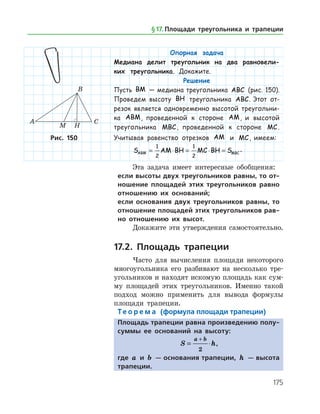 175
Опорная задача
Медиана делит треугольник на два равновели-
ких треугольника. Докажите.
Решение
Пусть BM — медиана треугольника ABC (рис. 150).
Проведем высоту BH треугольника ABC. Этот от-
резок является одновременно высотой треугольни-
ка ABM, проведенной к стороне AM, и высотой
треугольника MBC, проведенной к стороне MC.
Учитывая равенство отрезков AM и MC, имеем:
S AM BH MC BH SABM MBC= ⋅ = ⋅ =
1
2
1
2
.
Эта задача имеет интересные обобщения:
если высоты двух треугольников равны, то от-
ношение площадей этих треугольников равно
отношению их оснований;
если основания двух треугольников равны, то
отношение площадей этих треугольников рав-
но отношению их высот.
Докажите эти утверждения самостоятельно.
17.2. Площадь трапеции
Часто для вычисления площади некоторого
многоугольника его разбивают на несколько тре­
угольников и находят искомую площадь как сум­
му площадей этих треугольников. Именно такой
подход можно применить для вывода формулы
площади трапеции.
Те о р е м а (формула площади трапеции)
Площадь трапеции равна произведению полу-
суммы ее оснований на высоту:
S h
a b
= ⋅
+
2
,
где a и b — основания трапеции, h — высота
трапеции.
Рис. 150Рис. 150
§ 17.    Площади треугольника и трапеции
 