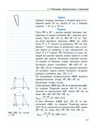 177
Задача
Найдите площадь трапеции, в которой одно из ос-
нований равно 24 см, высота 12 см, а боковые
стороны — 13 см и 20 см.
Решение
Пусть BH и CF — высоты данной трапеции, про-
веденные из концов основания BC к другому осно­
ванию. Пусть BC = 24 см, BH CF= = 12 см. Про-
ще всего достроить трапецию ABCD так, чтобы
точки H и F лежали на основании AD. Но этот
вариант — только один из возможных, ведь в усло­
вии задачи не говорится о том, принадлежат ли
точки H и F отрезку AD. Поскольку из точки, ле-
жащей вне данной прямой, можно провести к этой
прямой две равные наклонные заданной длины,
то каждую из боковых сторон трапеции можно
построить двумя способами: AB A B= =1 13 см,
CD CD= =1 20 см. Следовательно, данную трапецию
по условию задачи можно построить четырьмя
разными способами (рис. 152, а—г).
По построению четырехугольник HBCF является
прямоугольником, откуда HF BC= = 24 см.
Рассмотрим четыре случая.
1) Для трапеции ABCD (рис. 152, а): из треугольника ABH
по теореме Пифагора имеем AH = 5 см, ана­
логично из треугольника DCF имеем DF = 16 см;	
тогда AD AH HF FD= + + = 45 см, 	
SABCD = ⋅ =
+24 45
2
12 414 (см2
).
2)	 Для трапеции A BCD1 (рис. 152, б): из тре-
угольника A BH1 по теореме Пифагора имеем
A H1 5= см, анало­гич­но из треугольника DCF имеем
DF = 16 см; тогда A D HF FD A H1 1 35= + − = см,	
SABCD = ⋅ =
+24 35
2
12 354 (см2
).
а
б
Рис. 152. Cм. также
с. 178
а
б
Рис. 152. Cм. также
с. 178
§ 17.    Площади треугольника и трапеции
 