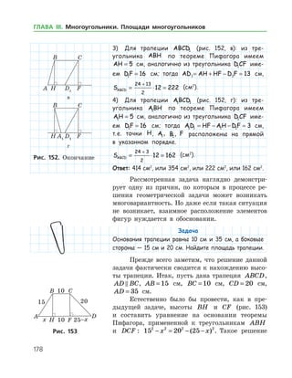 178
3)	 Для трапеции ABCD1 (рис. 152, в): из тре­
угольни­ка ABH по теореме Пифагора имеем
AH = 5 см, аналогично из треугольника D CF1 име-
ем DF1 16= см; тогда AD AH HF D F1 1 13= + − = см,
SABCD = ⋅ =
+24 13
2
12 222 (см2
).
4)	 Для трапеции ABCD1 1 (рис. 152, г): из тре­
угольника ABH1 по теореме Пифагора имеем
AH1 5= см, аналогично из треугольника D CF1 име-
ем DF1 16= см; тогда AD HF AH DF1 1 1 1 3= − − = см,
т. е. точки H, A1, B1, F расположены на прямой
в указанном порядке.
SABCD = ⋅ =
+24 3
2
12 162 (см2
).
Ответ: 414 см2
, или 354 см2
, или 222 см2
, или 162 см2
.
Рассмотренная задача наглядно демонстри­
рует одну из причин, по которым в процессе ре­
шения геометрической задачи может возникать
многовариантность. Но даже если такая ситуация
не возникает, взаимное расположение элементов
фигур нуждается в обосновании.
Задача
Основания трапеции равны 10 см и 35 см, а боковые
стороны — 15 см и 20 см. Найдите площадь трапеции.
Прежде всего заметим, что решение данной
задачи фактически сводится к нахождению высо­
ты трапеции. Итак, пусть дана трапеция ABCD,
AD BC , AB = 15 см, BC = 10 см, CD = 20 см,
AD = 35 см.
Естественно было бы провести, как в пре­
дыдущей задаче, высоты BH и CF (рис. 153)
и составить уравнение на основании теоремы
Пифагора, примененной к треугольникам ABH
и DCF : 15 20 252 2 2 2
− = − −x x( ) . Такое решениеРис. 153Рис. 153
в
г
Рис. 152. Окончание
ГЛАВА ІІІ. Многоугольники. Площади многоугольников
 