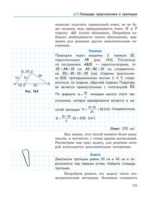 179
­позволит получить правильный ответ, но не бу­
дет полным, ведь принадлежность точек H и F
отрезку AD нужно обосновать. Попробуем из­
бежать необходимости такого обоснования, при­
менив для решения другое дополнительное по­
строение.
Решение
Проведем через вершину C прямую CE,
параллельную AB (рис. 154). Поскольку
по по­строению ABCE — параллелограмм, то
CE AB= = 15 см, AE BC= = 10 см, следователь-
но, ED = − =35 10 25 (см). Стороны треугольни-
ка ECD пропорциональны числам 3, 4, 5, следо-
вательно, по теореме, обратной теореме Пифагора,
он является прямоугольным с гипотенузой ED.
По формуле h
ab
c
= находим высоту этого тре-
угольника, которая одновременно является и вы-
сотой трапеции: h = =
⋅15 20
25
12 (см). Следовательно,
S = ⋅ =
+10 35
2
12 270 (см2
).
Ответ: 270 см2
.
Как видим, этот способ намного более раци­
онален, в частности, с точки зрения вычислений.
Рассмотрим еще одну задачу, для решения кото­
рой используется дополнительное построение.
Задача
Диагонали трапеции равны 30 см и 40 см и пе-
ресекаются под прямым углом. Найдите площадь
трапеции.
Попробуем решить эту задачу чисто гео­
метрическими методами. ­ Основная сложность
Рис. 154Рис. 154
§ 17.    Площади треугольника и трапеции
 
