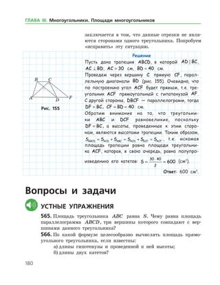 180
­заключается в том, что данные отрезки не явля­
ются сторонами одного тре­угольника. Попробуем
«исправить» эту ситуацию.
Решение
Пусть дана трапеция ABCD, в которой AD BC ,
AC BD⊥ , AC = 30 см, BD = 40 см.
Проведем через вершину C прямую CF, парал-
лельную диагонали BD (рис. 155). Очевидно, что
по построению угол ACF будет прямым, т. е. тре-
угольник ACF прямоугольный с гипотенузой AF.
С другой стороны, DBCF — параллелограмм, тогда
DF BC= , CF BD= = 40 см.
Обратим внимание на то, что треугольни-
ки ABC и DCF равновеликие, поскольку
DF BC= , а высоты, проведенные к этим сторо-
нам, являются высотами трапеции. Таким образом,
S S S S S SABCD ACD ABC ACD DCF ACF= + = + = , т. е. искомая
площадь трапеции равна площади треугольни-
ка ACF, которая, в свою очередь, равна полупро-
изведению его катетов: S = =
⋅30 40
2
600 (см2
).
Ответ: 600 см2
.
Рис. 155Рис. 155
Вопросы и задачи
	Устные упражнения
565.	Площадь треугольника ABC равна S. Чему равна площадь
параллелограмма ABCD, три вершины которого совпадают с вер­
шинами данного треугольника?
566.	По какой формуле целесообразно вычислять площадь прямо­
угольного треугольника, если известны:
а)	длины гипотенузы и проведенной к ней высоты;
б)	длины двух катетов?
ГЛАВА ІІІ. Многоугольники. Площади многоугольников
 
