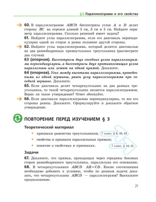 60.	В параллелограмме ABCD биссектрисы углов A и D делят
сторону BC на отрезки длиной 5 см, 3 см и 5 см. Найдите пери-
метр параллелограмма. Сколько решений имеет задача?
61.	 Найдите углы параллелограмма, если его диагональ перпенди-
кулярна одной из сторон и равна половине другой стороны.
	 62.	Найдите углы параллелограмма, который делится диагональю
на два равнобедренных прямоугольных треугольника (рассмотрите
два случая).
63 (опорная). Биссектрисы двух соседних углов параллелограм­
ма перпендикулярны, а биссектрисы двух противолежащих углов
параллельны или лежат на одной прямой. Докажите.
64 (опорная). Угол между высотами параллелограмма, проведен­
ными из одной вершины, равен углу параллелограмма при со­
седней вершине. Докажите.
65.	Если диагональ делит четырехугольник на два равных тре­
угольника, то такой четырехугольник является параллелограммом.
Верно ли такое утверждение? Ответ обоснуйте.
	 66.	Если диагонали параллелограмма перпендикулярны, то все его
стороны равны. Докажите. Сформулируйте и докажите обратное
утверждение.
	 Повторение перед изучением § 3
Теоретический материал
•	 признаки равенства треугольников;
•	 свойства и признаки параллельных прямых;
•	 понятие о свойствах и признаках.
Задачи
67.	 Докажите, что прямая, проходящая через середины боковых
сторон равнобедренного треугольника, параллельна его осно­ванию.
68. В четырехугольнике ABCD AB CD= . Какие соотношения
­необходимо добавить к условию, чтобы по данным задачи дока-
зать, что четырехугольник ABCD — параллелограмм? Выскажите
предположение.
§ 2.    Параллелограмм и его свойства
7 класс, § 8, 10, 13
7 класс, § 14, 15
21
 