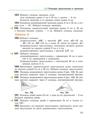 183
583.	Найдите площадь трапеции, если:
а)	ее основания равны 4 см и 10 см, а высота — 6 см;
б)	высота трапеции и ее средняя линия равны 8 см.
584.	Основания равнобедренной трапеции равны 8 см и 16 см, а ост­
рые углы — 45°. Найдите площадь трапеции.
	 585.	 Основания прямоугольной трапеции равны 6 см и 10 см,
а бо
/
 льшая боковая сторона — 5 см. Найдите площадь трапеции.
Уровень Б
586.	Найдите площадь:
а)	треугольника ABC с высотой BH , если AB = 13 см,
BC = 15 см, BH = 12 см, а точка H лежит на отрезке AC;
б)	прямоугольного треугольника, гипотенуза которого делится
высотой на отрезки длиной 9 см и 4 см;
в)	равностороннего треугольника с высотой 2 3 см.
	 587.	 Найдите площадь:
а)	равнобедренного треугольника с периметром 16 см и высо­
той 4 см, проведенной к основанию;
б)	прямоугольного треугольника с гипотенузой 20 см и отно­
шением катетов 3 : 4.
588.	Биссектриса прямоугольного треугольника делит гипотенузу
на отрезки длиной 15 см и 20 см. Найдите площадь треугольника.
	 589.	 Площадь закрашенного треугольника равна S (рис. 158). По дан­
ным рисунка выразите через S площадь заштрихованной фигуры.
	 590.	 Площадь закрашенного треугольника равна S (рис. 159). По дан­
ным рисунка выразите через S площадь заштри­хованной фигуры.
	 	
	Рис. 158	Рис. 159
591.	 Площадь ромба равна 24 см2
, а одна из его диагоналей — 8 см.
Найдите периметр ромба.
	 592.	 Найдите площадь ромба с периметром 24 см и тупым уг­
лом 150°.
593.	Докажите, что медианы треугольника, пересекаясь, делят дан­
ный треугольник на шесть равновеликих треугольников.
§ 17.    Площади треугольника и трапеции
 