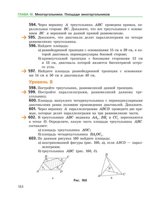 184
594.	Через вершину A треугольника ABC проведена прямая, па­
раллельная стороне BC. Докажите, что все треугольники с основа­
нием BC и вершиной на данной прямой равновеликие.
	 595.	 Докажите, что диагонали делят параллелограмм на четыре
равновеликих треугольника.
596.	Найдите площадь:
а)	равнобедренной трапеции с основаниями 15 см и 39 см, в ко­
торой диагональ перпендикулярна боковой стороне;
б)	прямоугольной трапеции с боковыми сторонами 12 см
и 13 см, диагональ которой является биссектрисой остро­
го угла.
	 597.	 Найдите площадь равнобедренной трапеции с основания­
ми 14 см и 50 см и диагональю 40 см.
Уровень В
598.	Постройте треугольник, равновеликий данной трапеции.
	 599.	 Постройте параллелограмм, равновеликий данному тре­
угольнику.
600.	Площадь выпуклого четырехугольника с перпендикулярными
диагоналями равна половине произведения диагоналей. Докажите.
601.	Через вершину A параллелограмма ABCD проведите две пря­
мые, которые делят параллелограмм на три равновеликие части.
	 602.	 В треугольнике ABC медианы AA1, BB1 и CC1 пересекаются
в точке O. Определите, какую часть площади треугольника ABC
составляет:
а)	площадь треугольника AOC;
б)	площадь четырехугольника BA OC1 1.
603.	По данным рисунка 160 найдите площадь:
а)	заштрихованной фигуры (рис. 160, а), если ABCD — парал­
лелограмм;
б)	треугольника ABC (рис. 160, б).
	 				 а	 б
Рис. 160
ГЛАВА ІІІ. Многоугольники. Площади многоугольников
 
