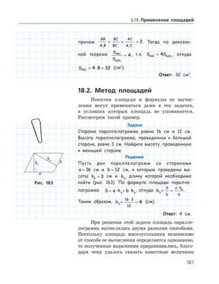 187
причем
AB
A B
BC
BC
AC
A C1 1 1 1
2= = = . Тогда по доказан-
ной теореме S
S
ABC
A BC1 1
4= , т. е. S SABC A BC= 4 1 1
, откуда
SABC = ⋅ =4 8 32 (см2
).
Ответ: 32 см2
.
18.2. Метод площадей
Понятия площади и формулы ее вычис­
ления могут применяться даже в тех задачах,
в усло­виях которых площадь не упоминается.
Рассмотрим такой пример.
Задача
Стороны параллелограмма равны 16 см и 12 см.
Высота параллелограмма, проведенная к большей
стороне, равна 3 см. Найдите высоту, проведенную
к меньшей стороне.
Решение
Пусть дан параллелограмм со сторонами
a = 16 см и b = 12 см, к которым проведены вы-
соты ha = 3 см и hb
, длину которой необходимо
найти (рис. 163). По формуле площади паралле-
лограмма S a h b ha b= ⋅ = ⋅ , откуда hb
S
b
a h
b
a
= =
⋅
.
Таким образом, hb= =
⋅16 3
12
4 (см).
Ответ: 4 см.
При решении этой задачи площадь паралле­
лограмма вычислялась двумя разными способами.
Поскольку площадь многоугольника независимо
от способа ее вычисления определяется однозначно,
то полученные выражения приравнивались, благо­
даря чему удалось связать известные ­ величины
Рис. 163
§ 18.    Применение площадей
 
