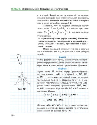 188
с искомой. Такой метод, основанный на исполь­
зовании площади как вспомогательной величины,
называется методом вспомогательной площади
или просто методом площадей.
Заметим, что из формул площади парал­
лелограмма S a h b ha b= ⋅ = ⋅ и площади треуголь­
ника S a h b h c ha b c= ⋅ = ⋅ = ⋅
1
2
1
2
1
2
следует важное
утверждение:
в параллелограмме (треугольнике) большей
является высота, проведенная к меньшей сто-
роне, меньшей — высота, проведенная к боль-
шей стороне.
Метод площадей используется как в задачах
на вычисление, так и для доказательства утверж­
дений.
Задача
Сумма расстояний от точки, взятой внутри равносто-
роннего треугольника, до его сторон не зависит от вы-
бора точки и равна высоте треугольника. Докажите.
Решение
Пусть точка M лежит внутри равносторонне-
го треугольника ABC со стороной a, MD, ME
и MF — расстояния от данной точки до сторон
треугольника (рис. 164). Соединим точку M с вер-
шинами треугольника. Площадь треугольника ABC
равна сумме площадей треугольников AMB, BMC
и AMC, в которых отрезки MD, ME и MF являются
высотами. Имеем:
1
2
1
2
1
2
1
2
1
2
a h a MD a ME a MF
a MD ME MF
⋅ = ⋅ + ⋅ + ⋅ =
= + +( ).
Отсюда MD ME MF h+ + = , т. е. сумма рассматри-
ваемых расстояний равна высоте треугольника
и не зависит от выбора точки M.
Рис. 164
ГЛАВА ІІІ. Многоугольники. Площади многоугольников
 