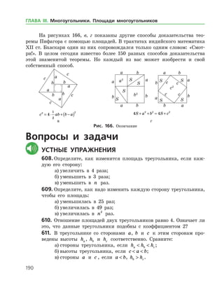 190
На рисунках 166, в, г показаны другие способы доказательства тео­
ремы Пифагора с помощью площадей. В трактатах индийского математика
ХІІ ст. Бхаскари один из них сопровождался только одним словом: «Смот­
ри!». В целом сегодня известно более 150 разных способов доказательства
этой знаменитой теоремы. Но каждый из вас может изобрести и свой
соб­ственный способ.
	 	 	
	 c ab b a2 2
4
1
2
= ⋅ + −( ) 	 4 42 2 2
S a b S c+ + = +
	 в 	 г
Рис. 166. Окончание
Вопросы и задачи
	Устные упражнения
608.	Определите, как изменится площадь треугольника, если каж­
дую его сторону:
а)	увеличить в 4 раза;
б)	уменьшить в 3 раза;
в)	уменьшить в n раз.
609.	Определите, как надо изменить каждую сторону треугольника,
чтобы его площадь:
а)	уменьшилась в 25 раз;
б)	увеличилась в 49 раз;
в)	увеличилась в n2
раз.
610.	 Отношение площадей двух треугольников равно 4. Означает ли
это, что данные треугольники подобны с коэффициентом 2?
611.	 В треугольнике со сторонами a, b и c к этим сторонам про­
ведены высоты ha , hb и hc соответственно. Сравните:
а)	стороны треугольника, если h h ha b c  ;
б)	высоты треугольника, если c a b  ;
в)	стороны a и c , если a b , h hb c .
ГЛАВА ІІІ. Многоугольники. Площади многоугольников
 