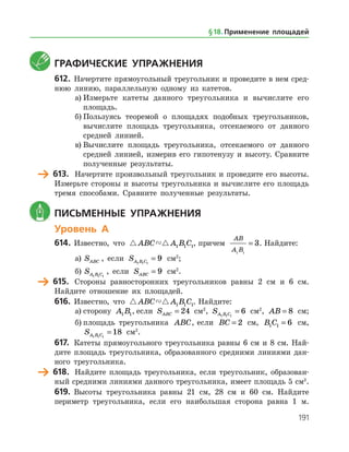 191
	 Графические упражнения
612.	 Начертите прямоугольный треугольник и проведите в нем сред­
нюю линию, параллельную одному из катетов.
а)	Измерьте катеты данного треугольника и вычислите его
площадь.
б)	Пользуясь теоремой о площадях подобных треугольников,
вычислите площадь треугольника, отсекаемого от данного
средней линией.
в)	Вычислите площадь треугольника, отсекаемого от данного
средней линией, измерив его гипотенузу и высоту. Сравните
полученные результаты.
	 613.	 Начертите произвольный треугольник и проведите его высоты.
Измерьте стороны и высоты треугольника и вычислите его площадь
тремя способами. Сравните полученные результаты.
	 Письменные упражнения
Уровень А
614.	 Известно, что  ABC A B C1 1 1, причем
AB
A B1 1
3= . Найдите:
а)	 SABC , если SA B C1 1 1
9= см2
;
б)	 SA B C1 1 1
, если SABC = 9 см2
.
	 615.	 Стороны равносторонних треугольников равны 2 см и 6 см.
Най­дите отношение их площадей.
616.	 Известно, что  ABC A B C1 1 1. Найдите:
а)	сторону A B1 1, если SABC = 24 см2
, SA B C1 1 1
6= см2
, AB = 8 см;
б)	площадь треугольника ABC, если BC = 2 см, B C1 1 6= см,
SA B C1 1 1
18= см2
.
617.	 Катеты прямоугольного треугольника равны 6 см и 8 см. Най­
дите площадь треугольника, образованного средними линиями дан­
ного треугольника.
	 618.	 Найдите площадь треугольника, если треугольник, образован­
ный средними линиями данного треугольника, имеет площадь 5 см2
.
619.	 Высоты треугольника равны 21 см, 28 см и 60 см. Найдите
периметр треугольника, если его наибольшая сторона равна 1 м.
§ 18.    Применение площадей
 